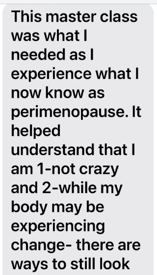 Attendee message beginning: This master class was what I needed as I experience what I now know as perimenopause. It helped understand that I am 1-not crazy and 2-while my body may be experiencing change- there are ways to still look